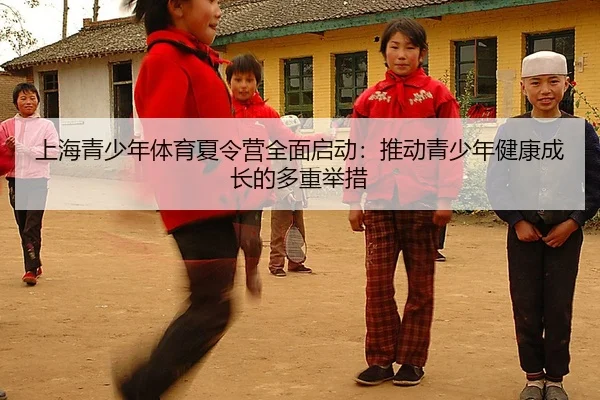 上海青少年体育夏令营全面启动：推动青少年健康成长的多重举措
